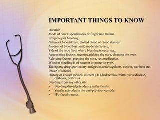 IMPORTANT THINGS TO KNOW
Duration
Mode of onset: spontaneous or finger nail trauma.
Frequency of bleeding
Nature of blood-Fresh, clotted blood or blood stained.
Amount of blood loss :mild/moderate/severe.
Side of the nsoe from where bleeidng is occuring..
Aggrevating factors: sneezing,picking the nose, cleaning the nose.
Releiving factors: pressing the nose, rest,medication.
Whether bleeding is of naterior or posterior type.
Taking any drugs particulary analgesics,anticoagulants, aspirin, warfarin etc.
Intake of alcohol
History of known medical ailment ( HT,leukaemias, mitral valve disease,
cirrhosis, nelhritis).
Bleeding from any other site.
• Bleeding disorder/tendency in the family
• Similar episodes in the past/previous episode.
• H/o facial trauma.
 
