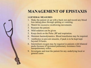MANAGEMENT OF EPISTAXIS
1.GENERAL MEASURES
1. Make the patient sit up with a back rest and record any blood
loss taking place through spitting or vomiting.
2. Watch for excessive swallowing movements.
3. Reassure the patient.
4. Mild sedation can be given.
5. Keep check on the Pulse ,BP and respiration.
6. Maintain haemodynamics. Blood transfusion may be required.
7. Antibiotics to prevent sinusitis, if pack is to be kept kept
beyond 24 hours.
8. Intermittent oxygen may be required in patients with bilateral
packs because of increased pulmonary resistance form
nasopulmonary reflex.
9. Investigate and treat the patient for any underlying local or
general cause.
 