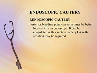 ENDOSCOPIC CAUTERY
7.ENDOSCOPIC CAUTERY
Posterior bleeding point can sometimes be better
located with an endoscope. It can be
coagulated with a suction cautery.LA with
sedation may be required.
 