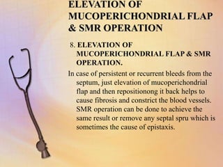 ELEVATION OF
MUCOPERICHONDRIAL FLAP
& SMR OPERATION
8. ELEVATION OF
MUCOPERICHONDRIAL FLAP & SMR
OPERATION.
In case of persistent or recurrent bleeds from the
septum, just elevation of mucoperichondrial
flap and then repositionong it back helps to
cause fibrosis and constrict the blood vessels.
SMR operation can be done to achieve the
same result or remove any septal spru which is
sometimes the cause of epistaxis.
 