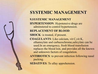 SYSTEMIC MANAGEMENT
9.SYSTEMIC MANAGEMENT
HYPERTENSION: Hypotensive drugs are
adminstered to control hypertension.
REPLACEMENT OF BLOOD:
SHOCK: is treated, if present.
COAGULANTS: Like calcium, vit C,vit K,
ethamsylate and carbazochrome,salicylate can be
used.In an emergency, fresh blood transfusion
replaces the blood lost, and provides all the known
and unknown factors of coagulation.
ANTIBIOTICS: to prevent infection following nasal
packing.
SEDATIVES: To allay apprehension.
 