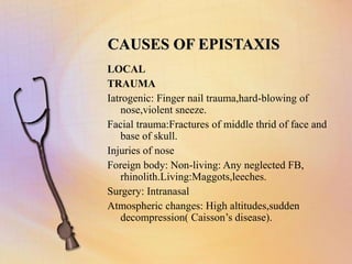 CAUSES OF EPISTAXIS
LOCAL
TRAUMA
Iatrogenic: Finger nail trauma,hard-blowing of
nose,violent sneeze.
Facial trauma:Fractures of middle thrid of face and
base of skull.
Injuries of nose
Foreign body: Non-living: Any neglected FB,
rhinolith.Living:Maggots,leeches.
Surgery: Intranasal
Atmospheric changes: High altitudes,sudden
decompression( Caisson’s disease).
 