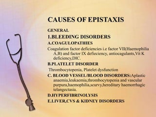 CAUSES OF EPISTAXIS
GENERAL
1.BLEEDING DISORDERS
A.COAGULOPATHIES
Coagulation factor deficiencies i.e factor VII(Haemophilia
A,B) and factor IX defieciency, antiocagulants,Vit K
deficiency,DIC.
B.PLATELET DISORDER
Thrombocytopenia, Platelet dysfunction
C. BLOOD VESSEL/BLOOD DISORDERS:Aplastic
anaemia,leukaemia,thrombocytopenia and vascular
purpura,haemophilia,scurvy,hereditary haemorrhagic
telangectasia.
D.HYPERFIBRINOLYSIS
E.LIVER,CVS & KIDNEY DISORDERS
 