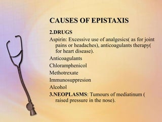 CAUSES OF EPISTAXIS
2.DRUGS
Aspirin: Excessive use of analgesics( as for joint
pains or headaches), anticoagulants therapy(
for heart disease).
Anticoagulants
Chloramphenicol
Methotrexate
Immunosuppresion
Alcohol
3.NEOPLASMS: Tumours of mediatinum (
raised pressure in the nose).
 