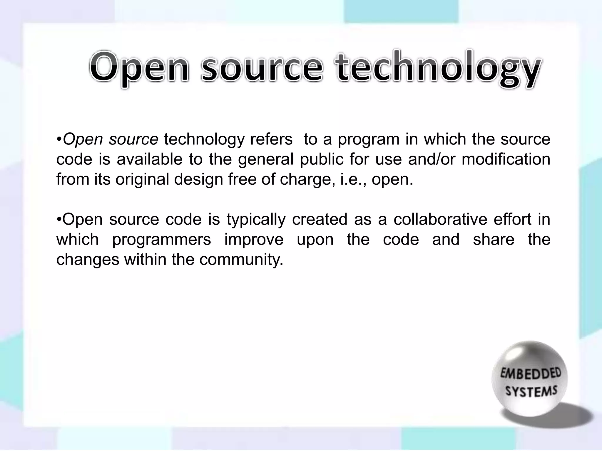 •Open source technology refers to a program in which the source 
code is available to the general public for use and/or modification 
from its original design free of charge, i.e., open. 
•Open source code is typically created as a collaborative effort in 
which programmers improve upon the code and share the 
changes within the community. 
 
