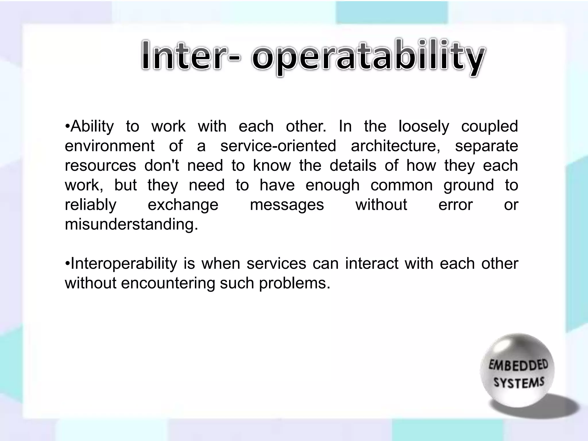 •Ability to work with each other. In the loosely coupled 
environment of a service-oriented architecture, separate 
resources don't need to know the details of how they each 
work, but they need to have enough common ground to 
reliably exchange messages without error or 
misunderstanding. 
•Interoperability is when services can interact with each other 
without encountering such problems. 
 