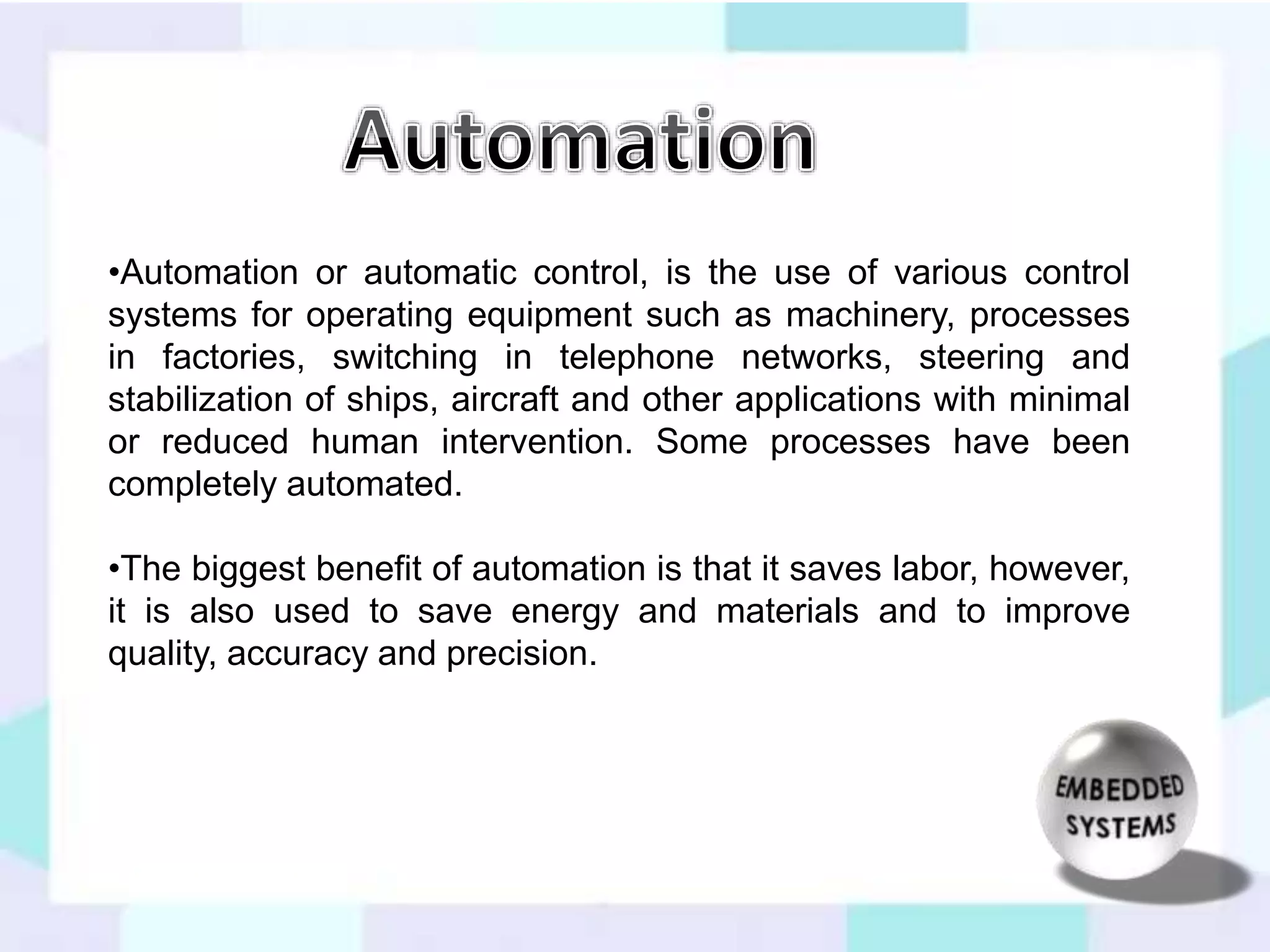 •Automation or automatic control, is the use of various control 
systems for operating equipment such as machinery, processes 
in factories, switching in telephone networks, steering and 
stabilization of ships, aircraft and other applications with minimal 
or reduced human intervention. Some processes have been 
completely automated. 
•The biggest benefit of automation is that it saves labor, however, 
it is also used to save energy and materials and to improve 
quality, accuracy and precision. 
 