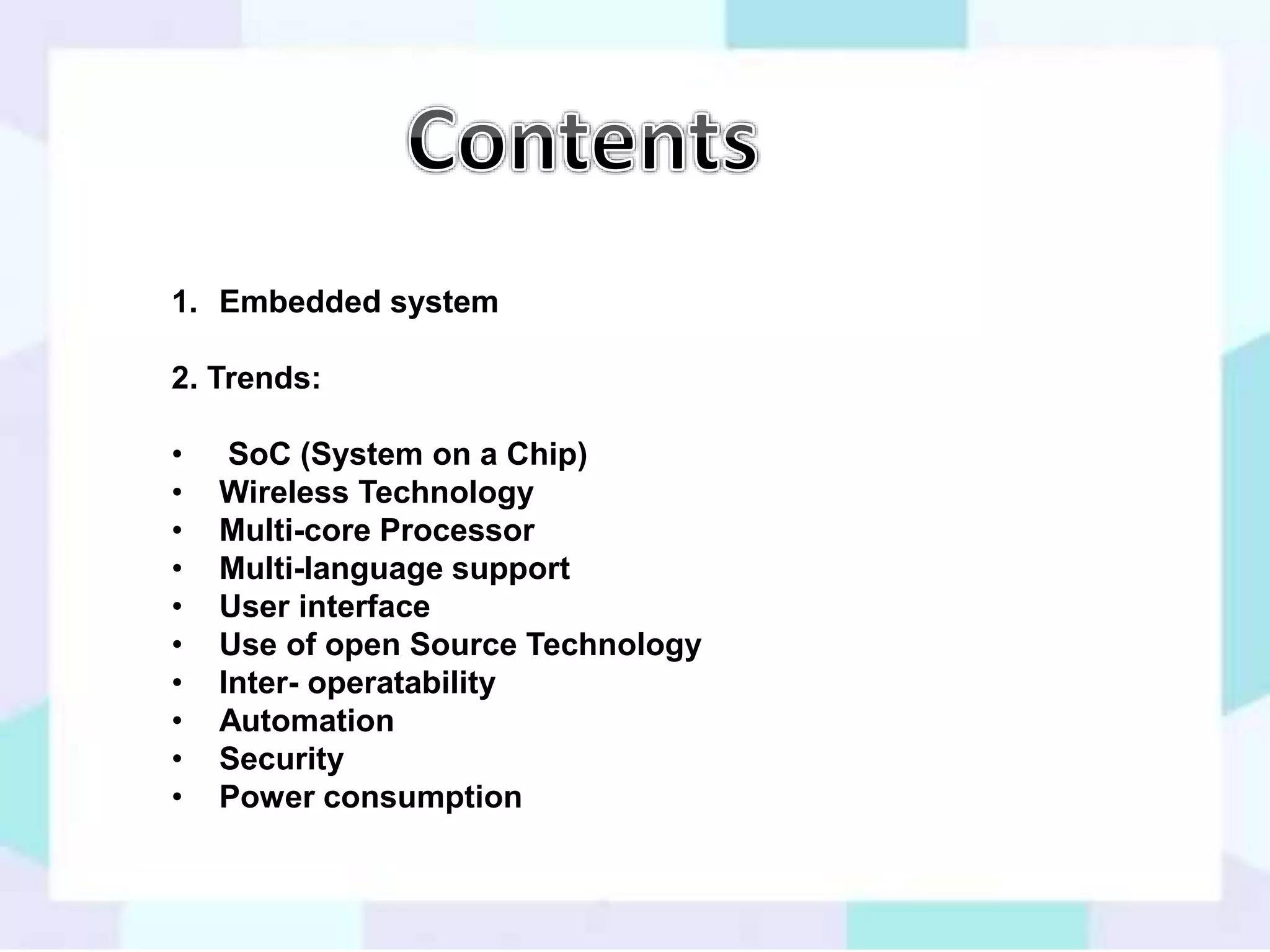 1. Embedded system 
2. Trends: 
• SoC (System on a Chip) 
• Wireless Technology 
• Multi-core Processor 
• Multi-language support 
• User interface 
• Use of open Source Technology 
• Inter- operatability 
• Automation 
• Security 
• Power consumption 
 