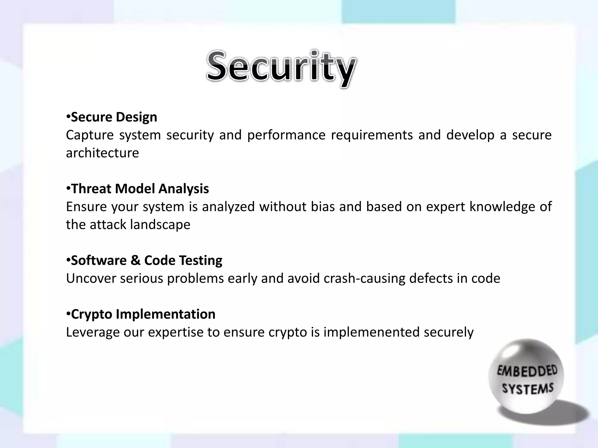 •Secure Design 
Capture system security and performance requirements and develop a secure 
architecture 
•Threat Model Analysis 
Ensure your system is analyzed without bias and based on expert knowledge of 
the attack landscape 
•Software & Code Testing 
Uncover serious problems early and avoid crash-causing defects in code 
•Crypto Implementation 
Leverage our expertise to ensure crypto is implemenented securely 
 