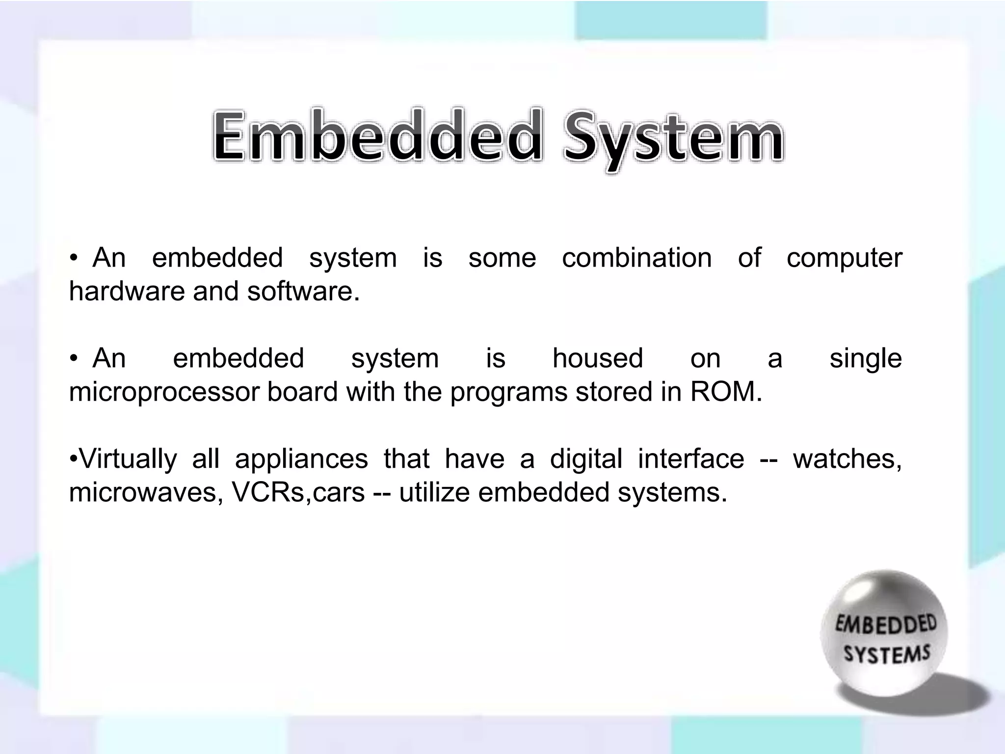 • An embedded system is some combination of computer 
hardware and software. 
• An embedded system is housed on a single 
microprocessor board with the programs stored in ROM. 
•Virtually all appliances that have a digital interface -- watches, 
microwaves, VCRs,cars -- utilize embedded systems. 
 