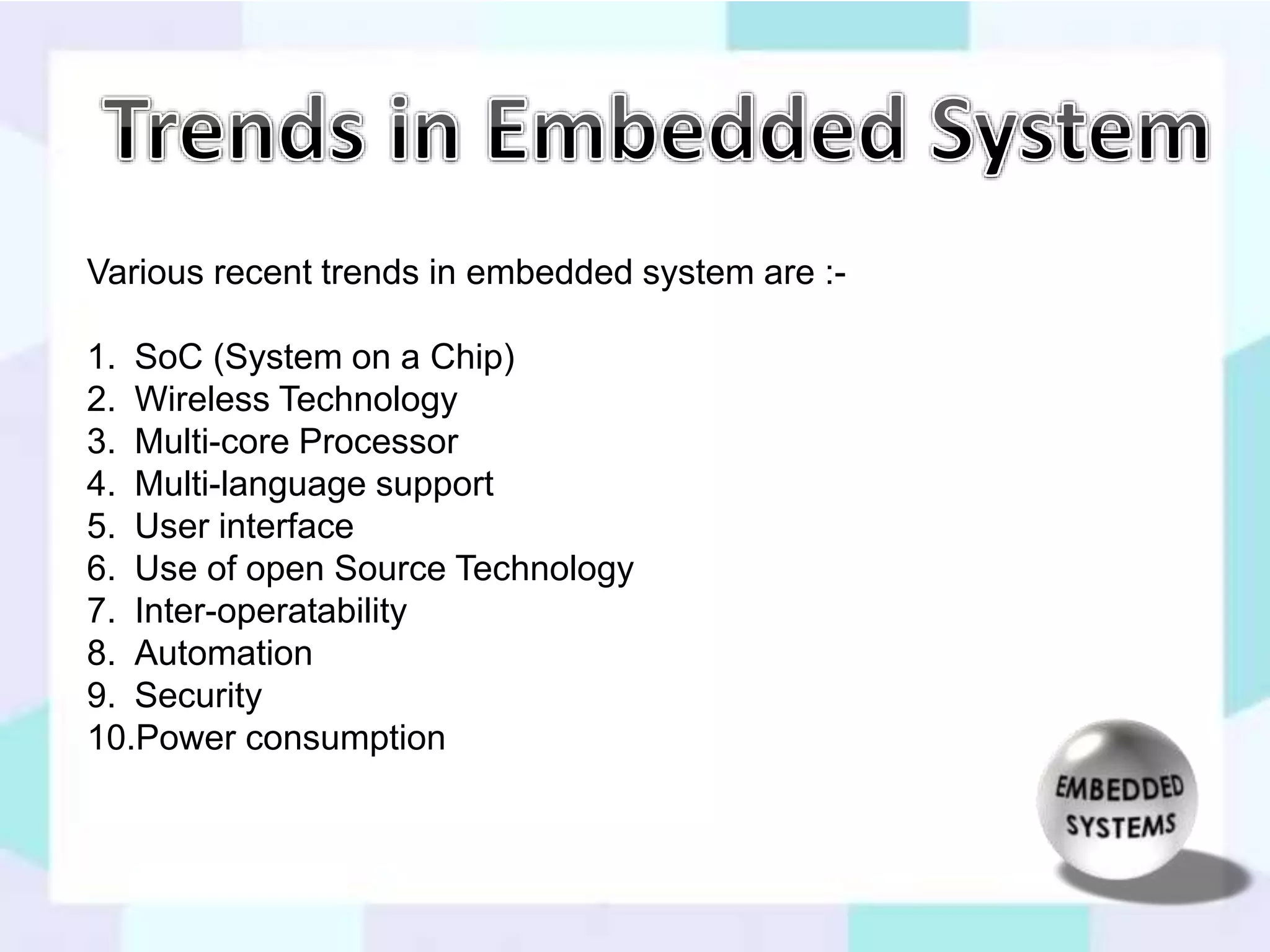 Various recent trends in embedded system are :- 
1. SoC (System on a Chip) 
2. Wireless Technology 
3. Multi-core Processor 
4. Multi-language support 
5. User interface 
6. Use of open Source Technology 
7. Inter-operatability 
8. Automation 
9. Security 
10.Power consumption 
 