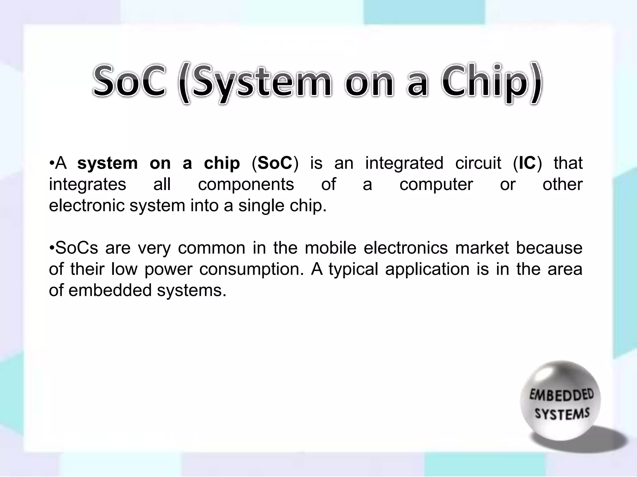 •A system on a chip (SoC) is an integrated circuit (IC) that 
integrates all components of a computer or other 
electronic system into a single chip. 
•SoCs are very common in the mobile electronics market because 
of their low power consumption. A typical application is in the area 
of embedded systems. 
 