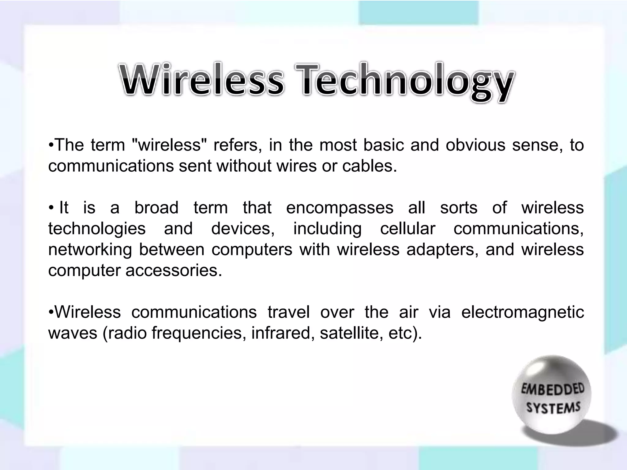 •The term "wireless" refers, in the most basic and obvious sense, to 
communications sent without wires or cables. 
• It is a broad term that encompasses all sorts of wireless 
technologies and devices, including cellular communications, 
networking between computers with wireless adapters, and wireless 
computer accessories. 
•Wireless communications travel over the air via electromagnetic 
waves (radio frequencies, infrared, satellite, etc). 
 