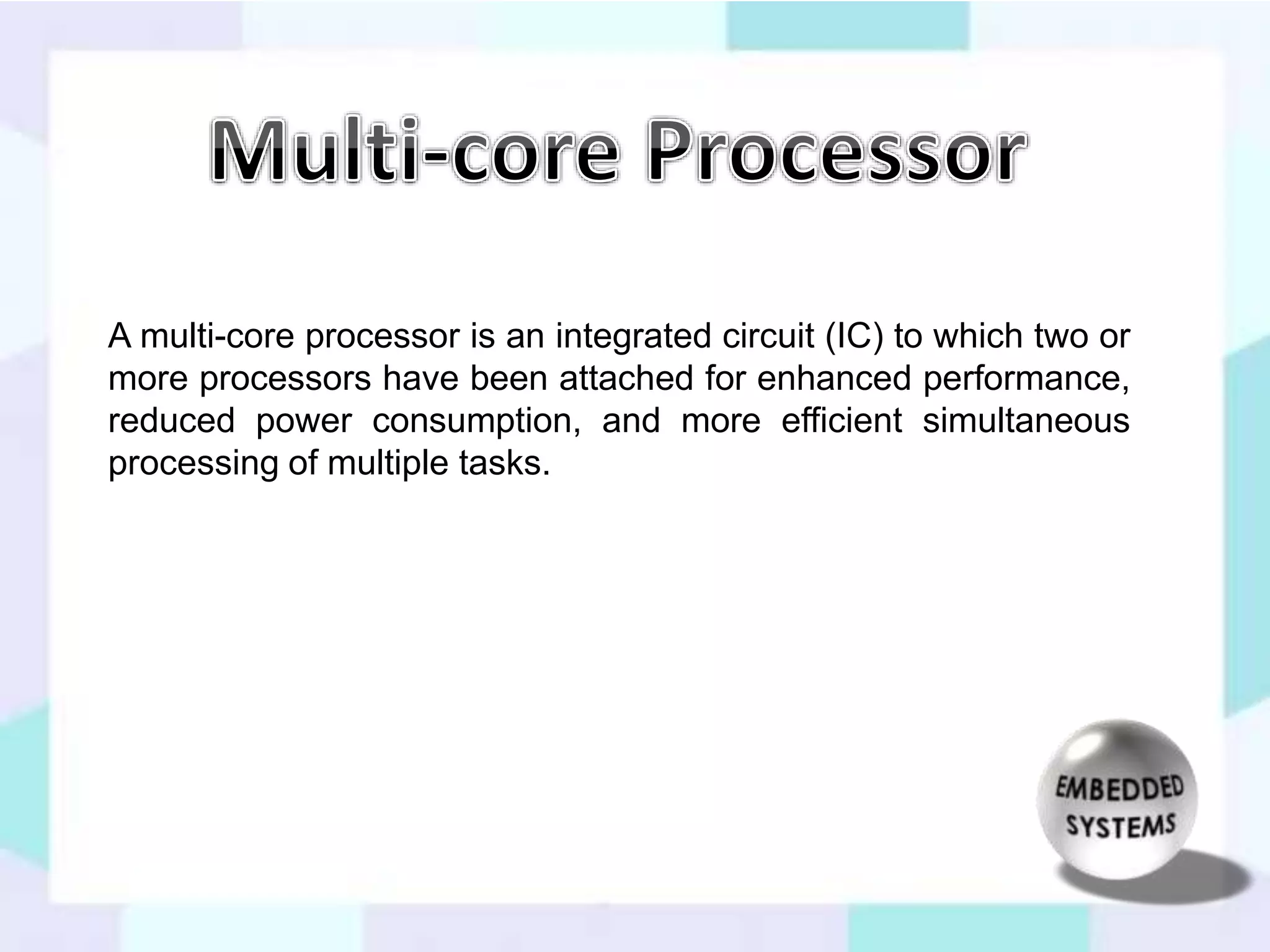 A multi-core processor is an integrated circuit (IC) to which two or 
more processors have been attached for enhanced performance, 
reduced power consumption, and more efficient simultaneous 
processing of multiple tasks. 
 