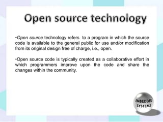 •Open source technology refers to a program in which the source 
code is available to the general public for use and/or modification 
from its original design free of charge, i.e., open. 
•Open source code is typically created as a collaborative effort in 
which programmers improve upon the code and share the 
changes within the community. 
 