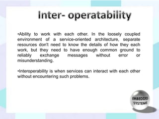 •Ability to work with each other. In the loosely coupled 
environment of a service-oriented architecture, separate 
resources don't need to know the details of how they each 
work, but they need to have enough common ground to 
reliably exchange messages without error or 
misunderstanding. 
•Interoperability is when services can interact with each other 
without encountering such problems. 
 