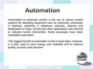•Automation or automatic control, is the use of various control 
systems for operating equipment such as machinery, processes 
in factories, switching in telephone networks, steering and 
stabilization of ships, aircraft and other applications with minimal 
or reduced human intervention. Some processes have been 
completely automated. 
•The biggest benefit of automation is that it saves labor, however, 
it is also used to save energy and materials and to improve 
quality, accuracy and precision. 
 