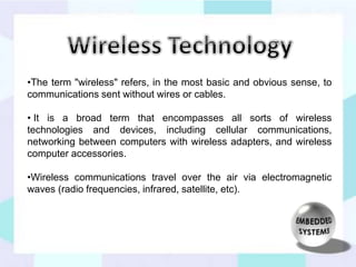 •The term "wireless" refers, in the most basic and obvious sense, to 
communications sent without wires or cables. 
• It is a broad term that encompasses all sorts of wireless 
technologies and devices, including cellular communications, 
networking between computers with wireless adapters, and wireless 
computer accessories. 
•Wireless communications travel over the air via electromagnetic 
waves (radio frequencies, infrared, satellite, etc). 
 
