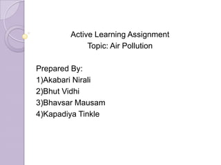 Active Learning Assignment
Topic: Air Pollution
Prepared By:
1)Akabari Nirali
2)Bhut Vidhi
3)Bhavsar Mausam
4)Kapadiya Tinkle
 