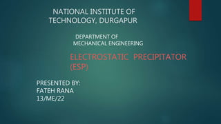 NATIONAL INSTITUTE OF
TECHNOLOGY, DURGAPUR
ELECTROSTATIC PRECIPITATOR
(ESP)
PRESENTED BY:
FATEH RANA
13/ME/22
DEPARTMENT OF
MECHANICAL ENGINEERING
 