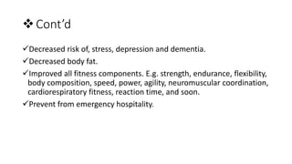 Cont’d
Decreased risk of, stress, depression and dementia.
Decreased body fat.
Improved all fitness components. E.g. strength, endurance, flexibility,
body composition, speed, power, agility, neuromuscular coordination,
cardiorespiratory fitness, reaction time, and soon.
Prevent from emergency hospitality.
 