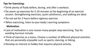 Tips for Exercising:
Drink plenty of fluids before, during, and after a workout.
Do warm-up exercises for 5-10 minutes at the beginning of an exercise
session. Strengthening exercises, quiet calisthenics, and walking are ideal.
Do not eat for 2 hours before vigorous exercise.
When exercising, listen to your body's warning symptoms
Motivation
Lack of motivation is one reason many people stop exercising. Tips for
avoiding burnout include:
Think of exercise as a menu. Choose a number of different physical activities
that are personally enjoyable such as sports, dancing, or biking.
Develop an interest or hobby that requires physical activity.
 
