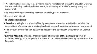  Adopt simple routines such as climbing the stairs instead of taking the elevator, walking
instead of driving to the local news stand, or canoeing instead of zooming along in a
powerboat.
Try cross training (alternating between several types of exercises).
Exercise with friend
The Exercise Response
 Exercise is a single acute bout of bodily exertion or muscular activity that required an
expenditure of energy above resting level and generally resulted in voluntary movement
The amount of exercise can actually be measure the term work or load may be used as
well
Exercise Modality- means a mode or types of activities of the particular sport. For
example, rowing has a very different effect on cardiovascular respiratory system that does
Football.
 