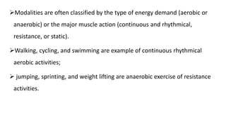 Modalities are often classified by the type of energy demand (aerobic or
anaerobic) or the major muscle action (continuous and rhythmical,
resistance, or static).
Walking, cycling, and swimming are example of continuous rhythmical
aerobic activities;
 jumping, sprinting, and weight lifting are anaerobic exercise of resistance
activities.
 