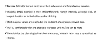 Exercise Intensity: is most easily described as Maximal and Sub-Maximal exercise,
 maximal (max) exercise is most straightforward; highest intensity, greatest load, or
longest duration an individual is capable of doing.
Most maximal values are reached at the endpoint of an increment work task.
That is, comfortable with and gradually increases until he/she can do more
The value for the physiological variables measured, maximal heart rate is symbolized as
HR max.
 