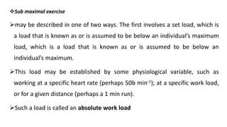 Sub maximal exercise
may be described in one of two ways. The first involves a set load, which is
a load that is known as or is assumed to be below an individual’s maximum
load, which is a load that is known as or is assumed to be below an
individual’s maximum.
This load may be established by some physiological variable, such as
working at a specific heart rate (perhaps 50b min-1); at a specific work load,
or for a given distance (perhaps a 1 min run).
Such a load is called an absolute work load
 