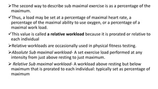 The second way to describe sub maximal exercise is as a percentage of the
maximum.
Thus, a load may be set at a percentage of maximal heart rate, a
percentage of the maximal ability to use oxygen, or a percentage of a
maximal work load.
This value is called a relative workload because it is prorated or relative to
each individual
Relative workloads are occasionally used in physical fitness testing.
Absolute Sub maximal workload- A set exercise load performed at any
intensity from just above resting to just maximum.
 Relative Sub maximal workload- A workload above resting but below
maximum that is prorated to each individual: typically set as percentage of
maximum
 