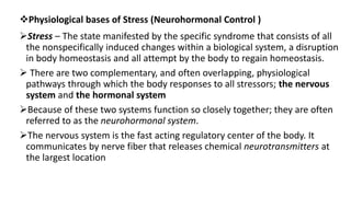 Physiological bases of Stress (Neurohormonal Control )
Stress – The state manifested by the specific syndrome that consists of all
the nonspecifically induced changes within a biological system, a disruption
in body homeostasis and all attempt by the body to regain homeostasis.
 There are two complementary, and often overlapping, physiological
pathways through which the body responses to all stressors; the nervous
system and the hormonal system
Because of these two systems function so closely together; they are often
referred to as the neurohormonal system.
The nervous system is the fast acting regulatory center of the body. It
communicates by nerve fiber that releases chemical neurotransmitters at
the largest location
 