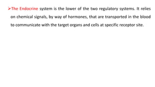 The Endocrine system is the lower of the two regulatory systems. It relies
on chemical signals, by way of hormones, that are transported in the blood
to communicate with the target organs and cells at specific receptor site.
 