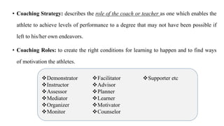 • Coaching Strategy: describes the role of the coach or teacher as one which enables the
athlete to achieve levels of performance to a degree that may not have been possible if
left to his/her own endeavors.
• Coaching Roles: to create the right conditions for learning to happen and to find ways
of motivation the athletes.
Demonstrator
Instructor
Assessor
Mediator
Organizer
Monitor
Facilitator
Advisor
Planner
Learner
Motivator
Counselor
Supporter etc
 