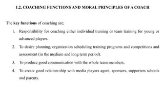 1.2. COACHING FUNCTIONS AND MORAL PRINCIPLES OF A COACH
The key functions of coaching are;
1. Responsibility for coaching either individual training or team training for young or
advanced players.
2. To desire planning, organization scheduling training programs and competitions and
assessment (in the medium and long term period).
3. To produce good communication with the whole team members.
4. To create good relation-ship with media players agent, sponsors, supporters schools
and parents.
 