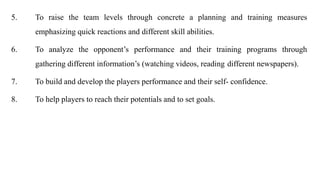5. To raise the team levels through concrete a planning and training measures
emphasizing quick reactions and different skill abilities.
6. To analyze the opponent’s performance and their training programs through
gathering different information’s (watching videos, reading different newspapers).
7. To build and develop the players performance and their self- confidence.
8. To help players to reach their potentials and to set goals.
 