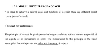 1.2.1. MORAL PRINCIPLES OF A COACH
• In order to achieve a desired goals and functions of a coach there are different moral
principles of a coach;
Respect for participants:
The principle of respect for participants challenges coaches to act in a manner respectful of
the dignity of all participants in sport. The fundamental to this principle is the basic
assumption that each person has value and is worthy of respect.
 