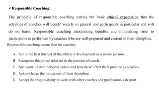 Responsible Coaching:
The principle of responsible coaching carries the basic ethical expectation that the
activities of coaches will benefit society in general and participants in particular and will
do no harm. Responsible coaching maximizing benefits and minimizing risks to
participants is performed by coaches who are well prepared and current in their discipline.
Responsible coaching means that the coaches;
A. Act in the best interest of the athlete’s development as a whole persons.
B. Recognize the power inherent in the position of coach.
C. Are aware of their personal values and how these affect their practice as coaches.
D. Acknowledge the limitations of their discipline.
E. Accept the responsibility to work with other coaches and professionals in sport.
 
