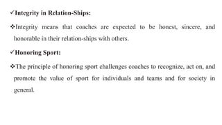 Integrity in Relation-Ships:
Integrity means that coaches are expected to be honest, sincere, and
honorable in their relation-ships with others.
Honoring Sport:
The principle of honoring sport challenges coaches to recognize, act on, and
promote the value of sport for individuals and teams and for society in
general.
 