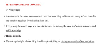 SEVEN PRINCIPLES OF COACHING
 Awareness
• Awareness is the most common outcome that coaching delivers and many of the benefits
the coaches receives from it arise from this.
• Everything the coach says and does is focused on raising the coaches’ own awareness and
self-knowledge
Responsibility
• The core principle of coaching is self-responsibility, or taking ownership of our decisions
 