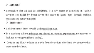  Self-belief
• Confidence that we can do something is a key factor in achieving it. People
develop self-belief by being given the space to learn, both through making
mistakes and achieving goals
 Blame-free
• Children cannot learn to walk without falling over.
• In a coaching culture, mistakes are viewed as learning experiences, not reasons to
look for a scapegoat (blame taking).
• Coaches are likely to learn as much from the actions they have not completed as
those that they have.
 