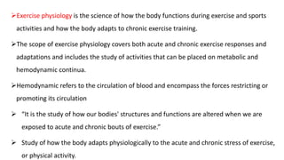 Exercise physiology is the science of how the body functions during exercise and sports
activities and how the body adapts to chronic exercise training.
The scope of exercise physiology covers both acute and chronic exercise responses and
adaptations and includes the study of activities that can be placed on metabolic and
hemodynamic continua.
Hemodynamic refers to the circulation of blood and encompass the forces restricting or
promoting its circulation
 “It is the study of how our bodies' structures and functions are altered when we are
exposed to acute and chronic bouts of exercise.”
 Study of how the body adapts physiologically to the acute and chronic stress of exercise,
or physical activity.
 
