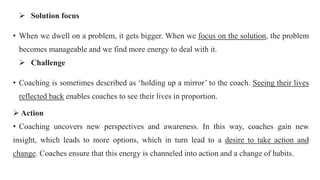  Solution focus
• When we dwell on a problem, it gets bigger. When we focus on the solution, the problem
becomes manageable and we find more energy to deal with it.
 Challenge
• Coaching is sometimes described as ‘holding up a mirror’ to the coach. Seeing their lives
reflected back enables coaches to see their lives in proportion.
 Action
• Coaching uncovers new perspectives and awareness. In this way, coaches gain new
insight, which leads to more options, which in turn lead to a desire to take action and
change. Coaches ensure that this energy is channeled into action and a change of habits.
 