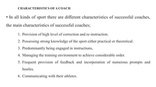 CHARACTERISTICS OF A COACH
• In all kinds of sport there are different characteristics of successful coaches,
the main characteristics of successful coaches;
1. Provision of high level of correction and re-instruction.
2. Possessing strong knowledge of the sport either practical or theoretical.
3. Predominantly being engaged in instructions,
4. Managing the training environment to achieve considerable order.
5. Frequent provision of feedback and incorporation of numerous prompts and
hustles.
6. Communicating with their athletes.
 