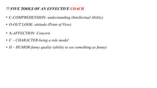 FIVE TOOLS OF AN EFFECTIVE COACH
• C-COMPREHENSION- understanding (Intellectual Ability)
• O-OUT LOOK- attitude (Point of View)
• A-AFFECTION- Concern
• C – CHARACTER-being a role model
• H – HUMOR-funny quality (ability to see something as funny)
 