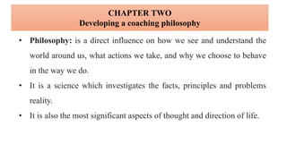 • Philosophy: is a direct influence on how we see and understand the
world around us, what actions we take, and why we choose to behave
in the way we do.
• It is a science which investigates the facts, principles and problems
reality.
• It is also the most significant aspects of thought and direction of life.
CHAPTER TWO
Developing a coaching philosophy
 