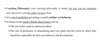  Coaching Philosophy: your coaching philosophy is simply the way you see situations
and experiences and the value you give them.
 It’s a set of guidelines governing a coach's actions and behavior
 Its based on the coach’s beliefs about issues such as:
The role of the coach in relation to others
The role of performers in determining their own goals and the extent to which they
should be responsible for their own behavior and development
 