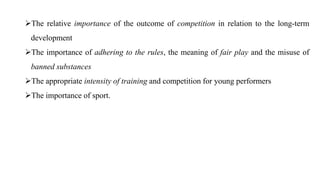 The relative importance of the outcome of competition in relation to the long-term
development
The importance of adhering to the rules, the meaning of fair play and the misuse of
banned substances
The appropriate intensity of training and competition for young performers
The importance of sport.
 