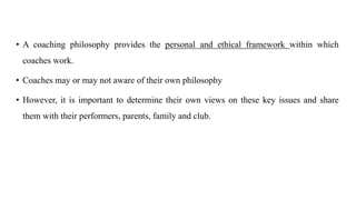 • A coaching philosophy provides the personal and ethical framework within which
coaches work.
• Coaches may or may not aware of their own philosophy
• However, it is important to determine their own views on these key issues and share
them with their performers, parents, family and club.
 