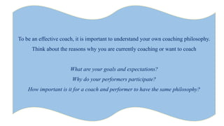 To be an effective coach, it is important to understand your own coaching philosophy.
Think about the reasons why you are currently coaching or want to coach
What are your goals and expectations?
Why do your performers participate?
How important is it for a coach and performer to have the same philosophy?
 